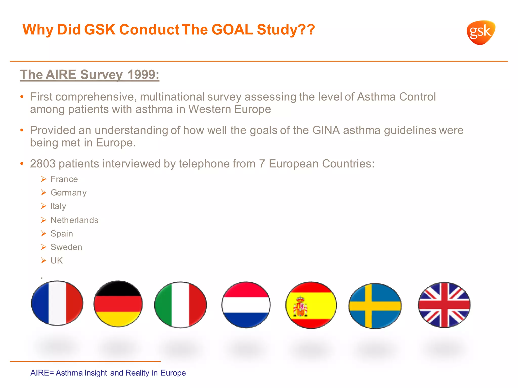 Why Did GSK ConductThe GOAL Study??
The AIRE Survey 1999:
• First comprehensive, multinational survey assessing the level of Asthma Control
among patients with asthma in Western Europe
• Provided an understanding of how well the goals of the GINA asthma guidelines were
being met in Europe.
• 2803 patients interviewed by telephone from 7 European Countries:
 France
 Germany
 Italy
 Netherlands
 Spain
 Sweden
 UK
.
AIRE= Asthma Insight and Reality in Europe
 