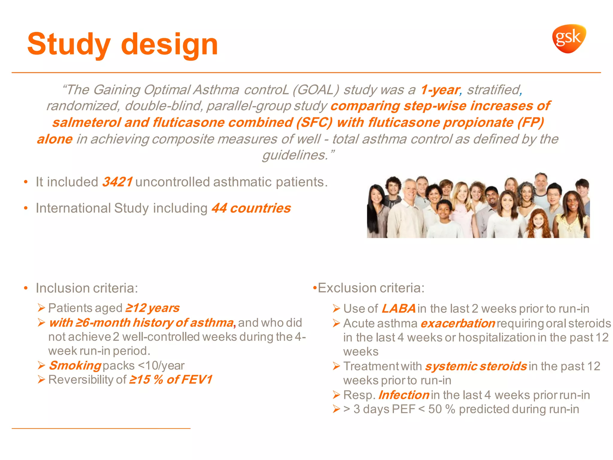 Study design
“The Gaining Optimal Asthma controL (GOAL) study was a 1-year, stratified,
randomized, double-blind, parallel-group study comparing step-wise increases of
salmeterol and fluticasone combined (SFC) with fluticasone propionate (FP)
alone in achieving composite measures of well - total asthma control as defined by the
guidelines.”
• It included 3421 uncontrolled asthmatic patients.
• International Study including 44 countries
• Inclusion criteria:
. Patients aged ≥12 years
 with ≥6-month history of asthma,and who did
not achieve2 well-controlled weeks during the 4-
week run-in period.
 Smoking packs <10/year
 Reversibility of ≥15 % of FEV1
 Use of LABA in the last 2 weeks prior to run-in
 Acute asthma exacerbation requiringoralsteroids
in the last 4 weeks or hospitalizationin the past12
weeks
 Treatmentwith systemic steroids in the past 12
weeks priorto run-in
 Resp.Infection in the last 4 weeks priorrun-in
 > 3 days PEF < 50 % predicted during run-in
•Exclusion criteria:
 