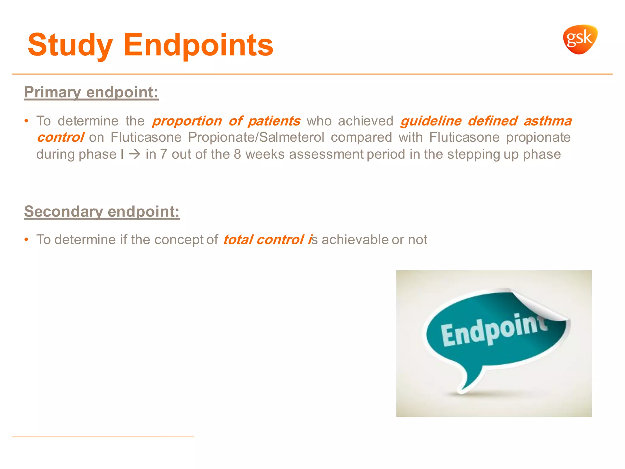 Study Endpoints
Primary endpoint:
• To determine the proportion of patients who achieved guideline defined asthma
control on Fluticasone Propionate/Salmeterol compared with Fluticasone propionate
during phase I  in 7 out of the 8 weeks assessment period in the stepping up phase
Secondary endpoint:
• To determine if the concept of total control is achievable or not
 