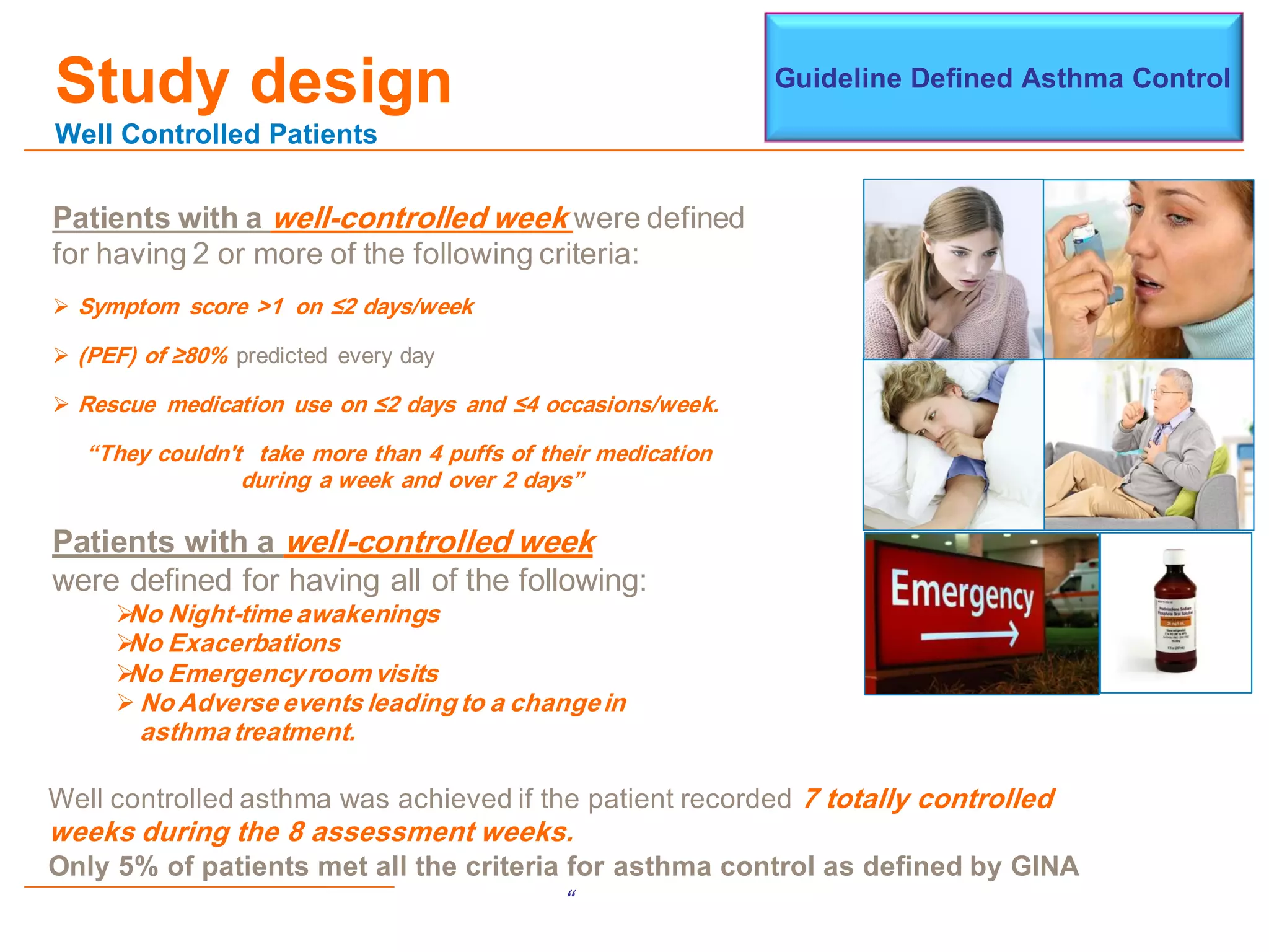Study design
Well Controlled Patients
Patients with a well-controlled week were defined
for having 2 or more of the following criteria:
 Symptom score >1 on ≤2 days/week
 (PEF) of ≥80% predicted every day
 Rescue medication use on ≤2 days and ≤4 occasions/week.
“They couldn't take more than 4 puffs of their medication
during a week and over 2 days”
Guideline Defined Asthma Control
Patients with a well-controlled week
were defined for having all of the following:
No Night-time awakenings
No Exacerbations
No Emergencyroom visits
 No Adverse events leading to a changein
asthma treatment.
Well controlled asthma was achieved if the patient recorded 7 totally controlled
weeks during the 8 assessment weeks.
Only 5% of patients met all the criteria for asthma control as defined by GINA
“
 