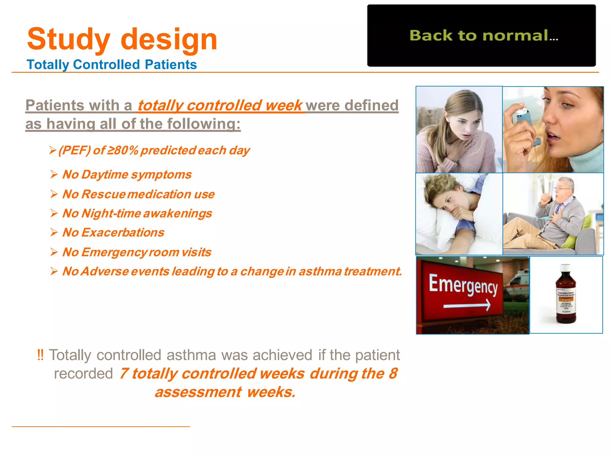 Study design
Totally Controlled Patients
Patients with a totally controlled week were defined
as having all of the following:
(PEF) of ≥80% predicted each day
 No Daytime symptoms
 No Rescuemedication use
 No Night-time awakenings
 No Exacerbations
 No Emergencyroom visits
 No Adverse events leading to a changein asthma treatment.
‼ Totally controlled asthma was achieved if the patient
recorded 7 totally controlled weeks during the 8
assessment weeks.
 