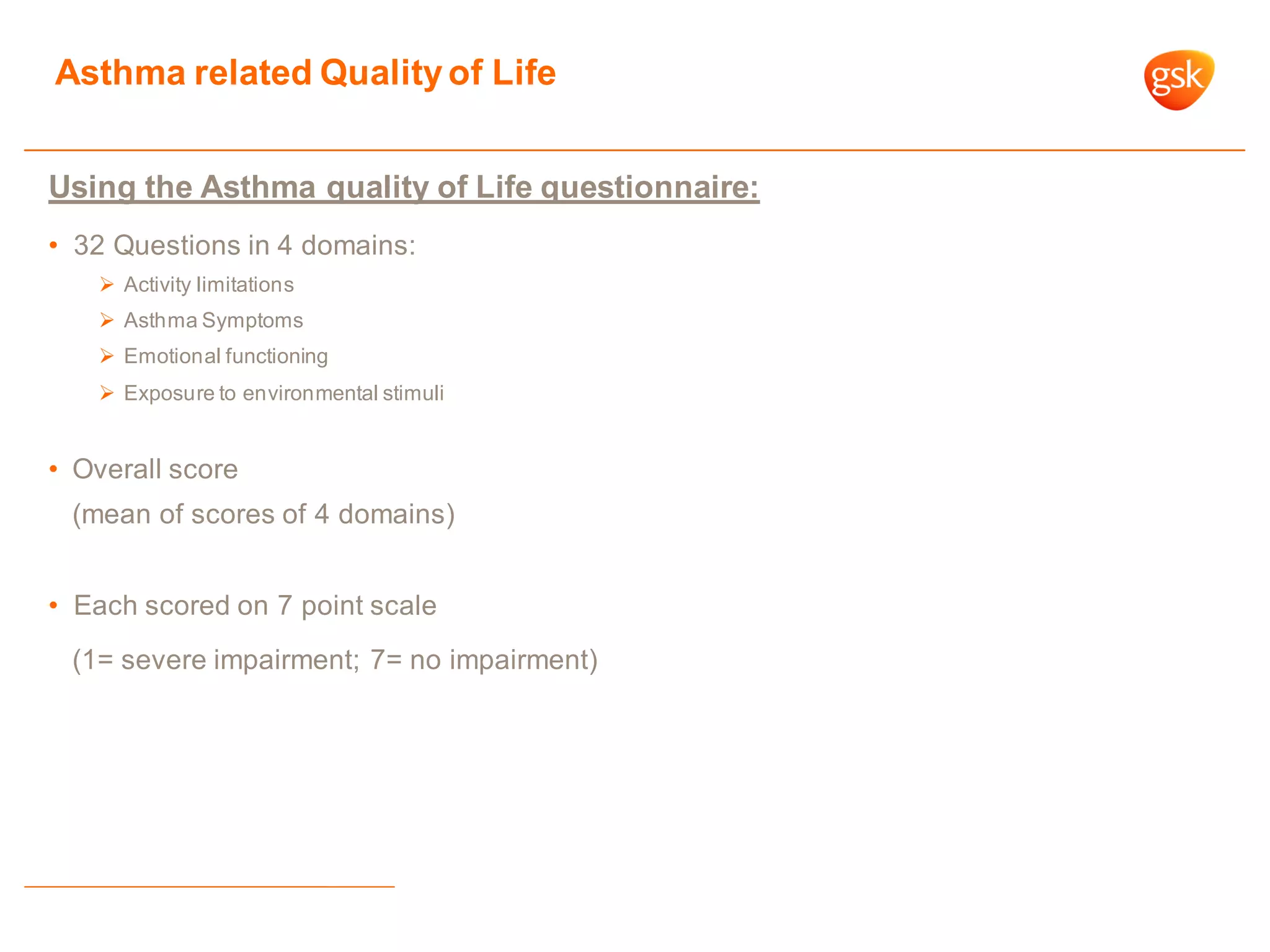Asthma related Qualityof Life
Using the Asthma quality of Life questionnaire:
• 32 Questions in 4 domains:
 Activity limitations
 Asthma Symptoms
 Emotional functioning
 Exposure to environmental stimuli
• Overall score
(mean of scores of 4 domains)
• Each scored on 7 point scale
(1= severe impairment; 7= no impairment)
 