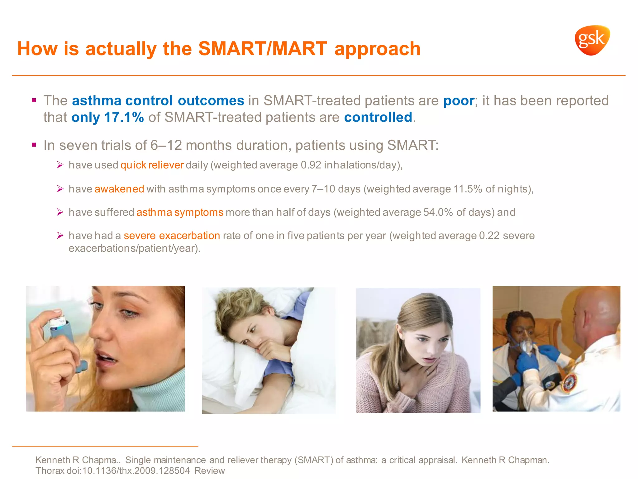 How is actually the SMART/MART approach
 The asthma control outcomes in SMART-treated patients are poor; it has been reported
that only 17.1% of SMART-treated patients are controlled.
 In seven trials of 6–12 months duration, patients using SMART:
 have used quick reliever daily (weighted average 0.92 inhalations/day),
 have awakened with asthma symptoms once every 7–10 days (weighted average 11.5% of nights),
 have suffered asthma symptoms more than half of days (weighted average 54.0% of days) and
 have had a severe exacerbation rate of one in five patients per year (weighted average 0.22 severe
exacerbations/patient/year).
Kenneth R Chapma.. Single maintenance and reliever therapy (SMART) of asthma: a critical appraisal. Kenneth R Chapman.
Thorax doi:10.1136/thx.2009.128504 Review
 