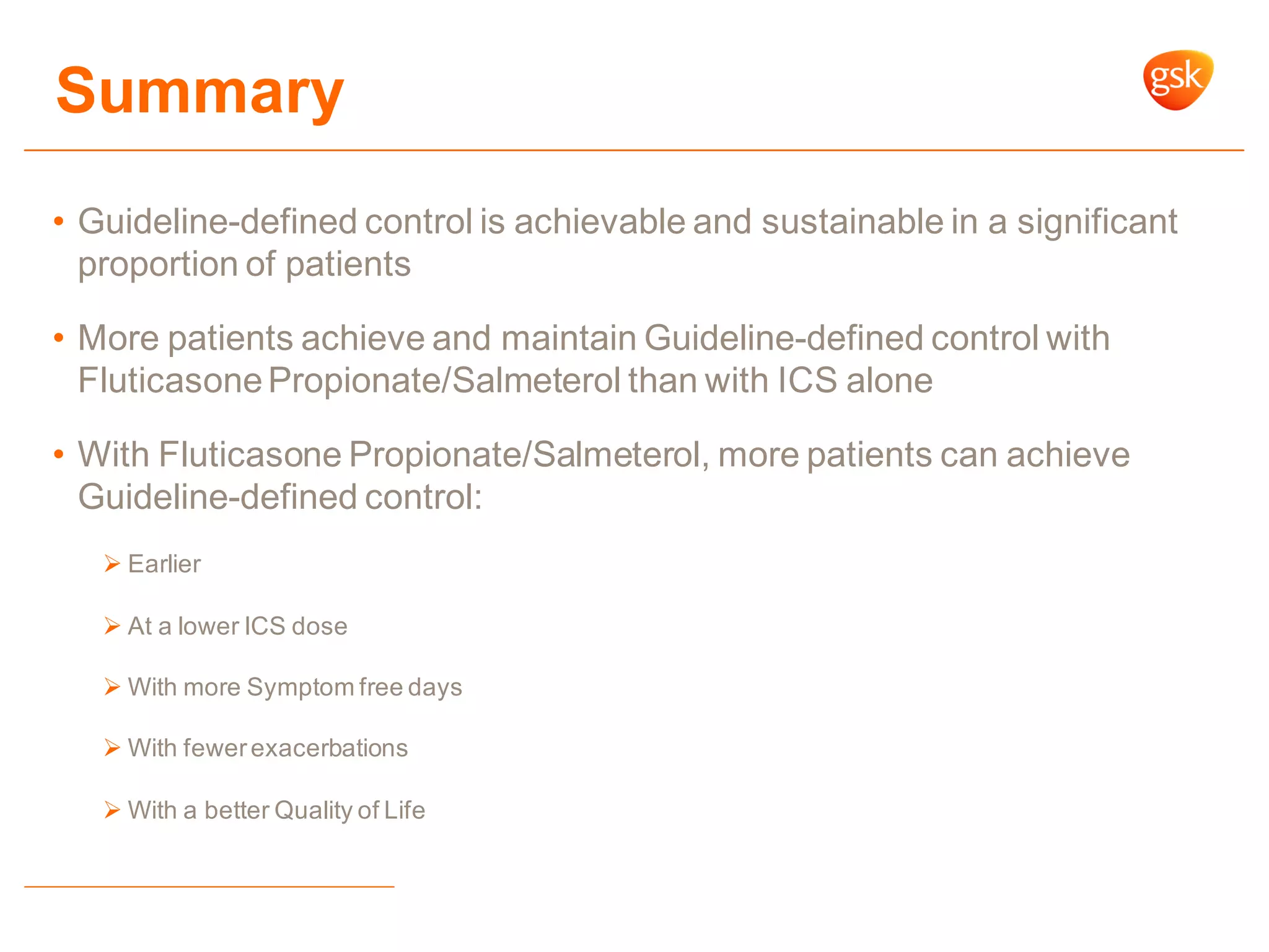 Summary
• Guideline-defined control is achievable and sustainable in a significant
proportion of patients
• More patients achieve and maintain Guideline-defined control with
FluticasonePropionate/Salmeterol than with ICS alone
• With Fluticasone Propionate/Salmeterol, more patients can achieve
Guideline-defined control:
 Earlier
 At a lower ICS dose
 With more Symptom free days
 With fewerexacerbations
 With a better Quality of Life
 