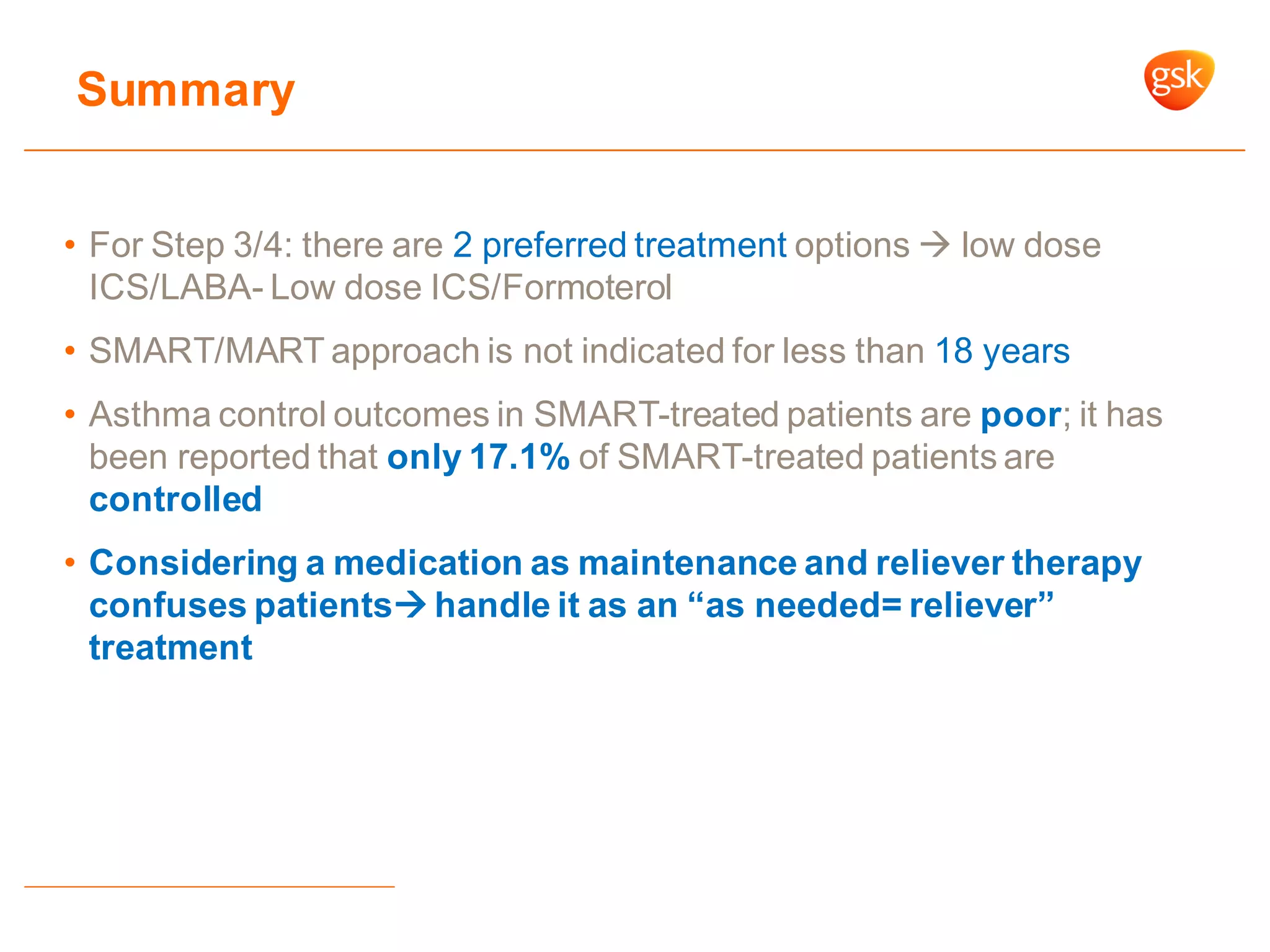 • For Step 3/4: there are 2 preferred treatment options  low dose
ICS/LABA- Low dose ICS/Formoterol
• SMART/MART approach is not indicated for less than 18 years
• Asthma control outcomes in SMART-treated patients are poor; it has
been reported that only 17.1% of SMART-treated patients are
controlled
• Considering a medication as maintenance and reliever therapy
confuses patients handle it as an “as needed= reliever”
treatment
Summary
 