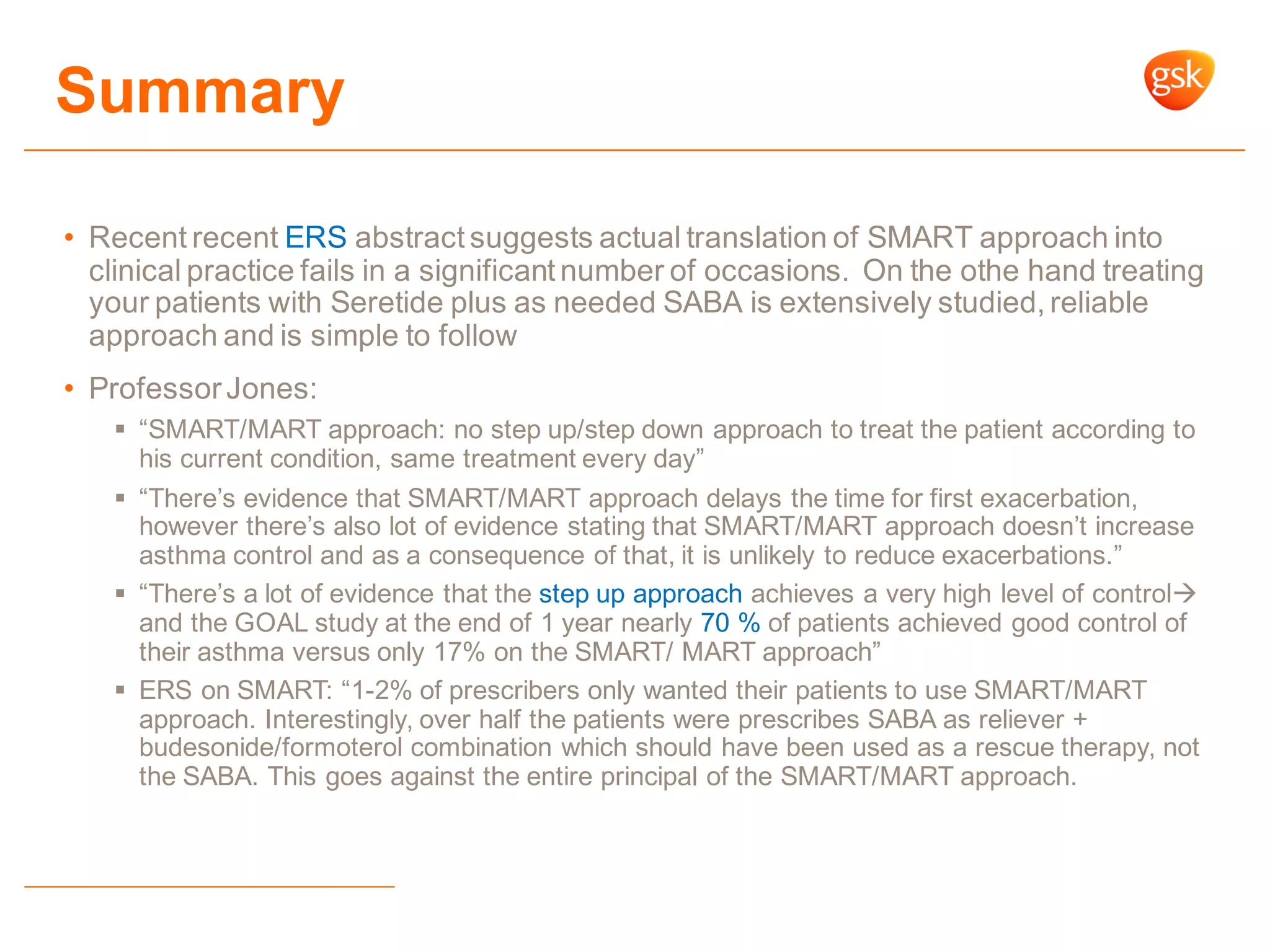 • Recent recent ERS abstract suggests actual translation of SMART approach into
clinical practice fails in a significant number of occasions. On the othe hand treating
your patients with Seretide plus as needed SABA is extensively studied, reliable
approach and is simple to follow
• ProfessorJones:
 “SMART/MART approach: no step up/step down approach to treat the patient according to
his current condition, same treatment every day”
 “There‟s evidence that SMART/MART approach delays the time for first exacerbation,
however there‟s also lot of evidence stating that SMART/MART approach doesn‟t increase
asthma control and as a consequence of that, it is unlikely to reduce exacerbations.”
 “There‟s a lot of evidence that the step up approach achieves a very high level of control
and the GOAL study at the end of 1 year nearly 70 % of patients achieved good control of
their asthma versus only 17% on the SMART/ MART approach”
 ERS on SMART: “1-2% of prescribers only wanted their patients to use SMART/MART
approach. Interestingly, over half the patients were prescribes SABA as reliever +
budesonide/formoterol combination which should have been used as a rescue therapy, not
the SABA. This goes against the entire principal of the SMART/MART approach.
Summary
 