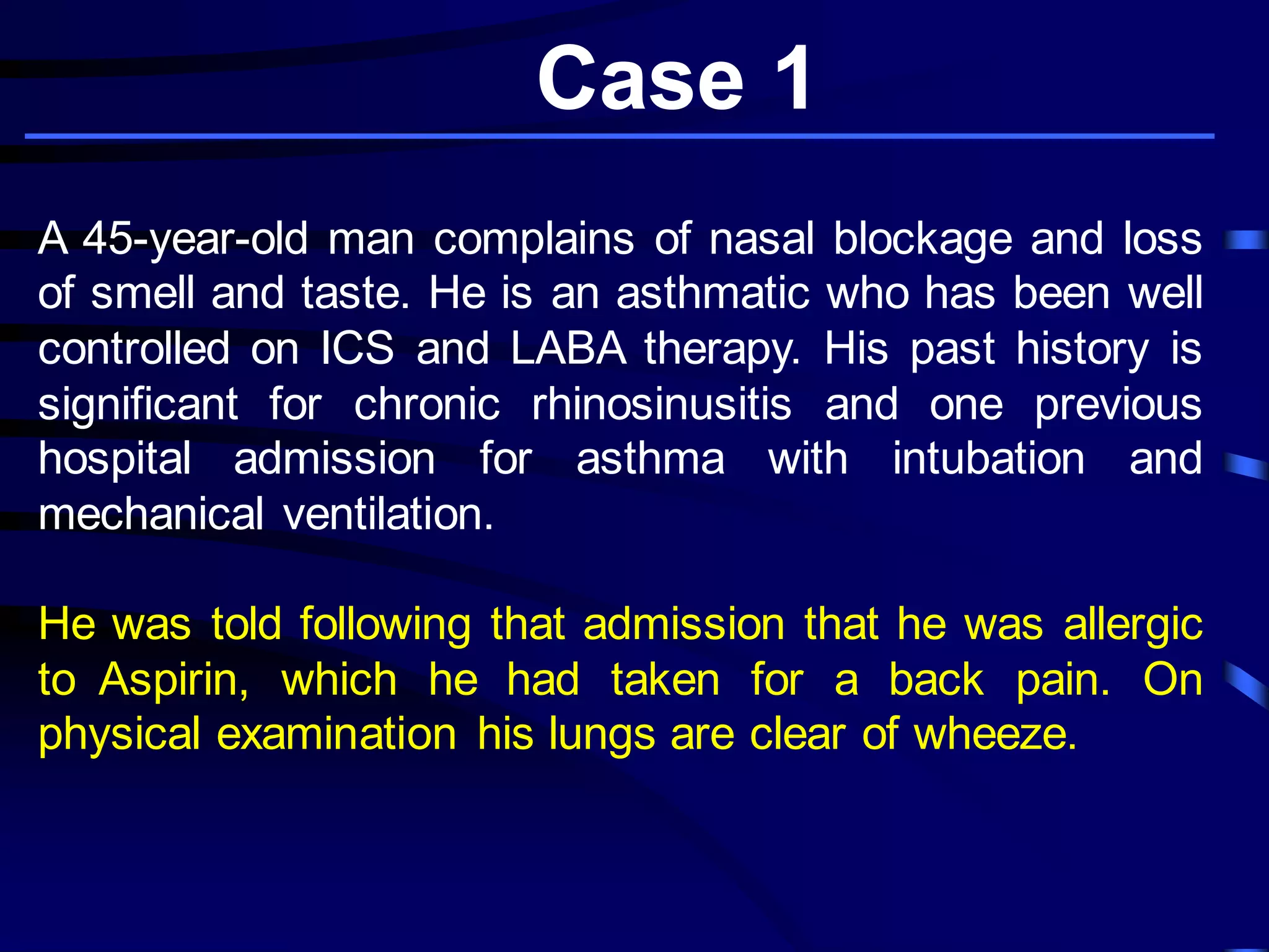 Case 1
A 45-year-old man complains of nasal blockage and loss
of smell and taste. He is an asthmatic who has been well
controlled on ICS and LABA therapy. His past history is
significant for chronic rhinosinusitis and one previous
hospital admission for asthma with intubation and
mechanical ventilation.
He was told following that admission that he was allergic
to Aspirin, which he had taken for a back pain. On
physical examination his lungs are clear of wheeze.
 
