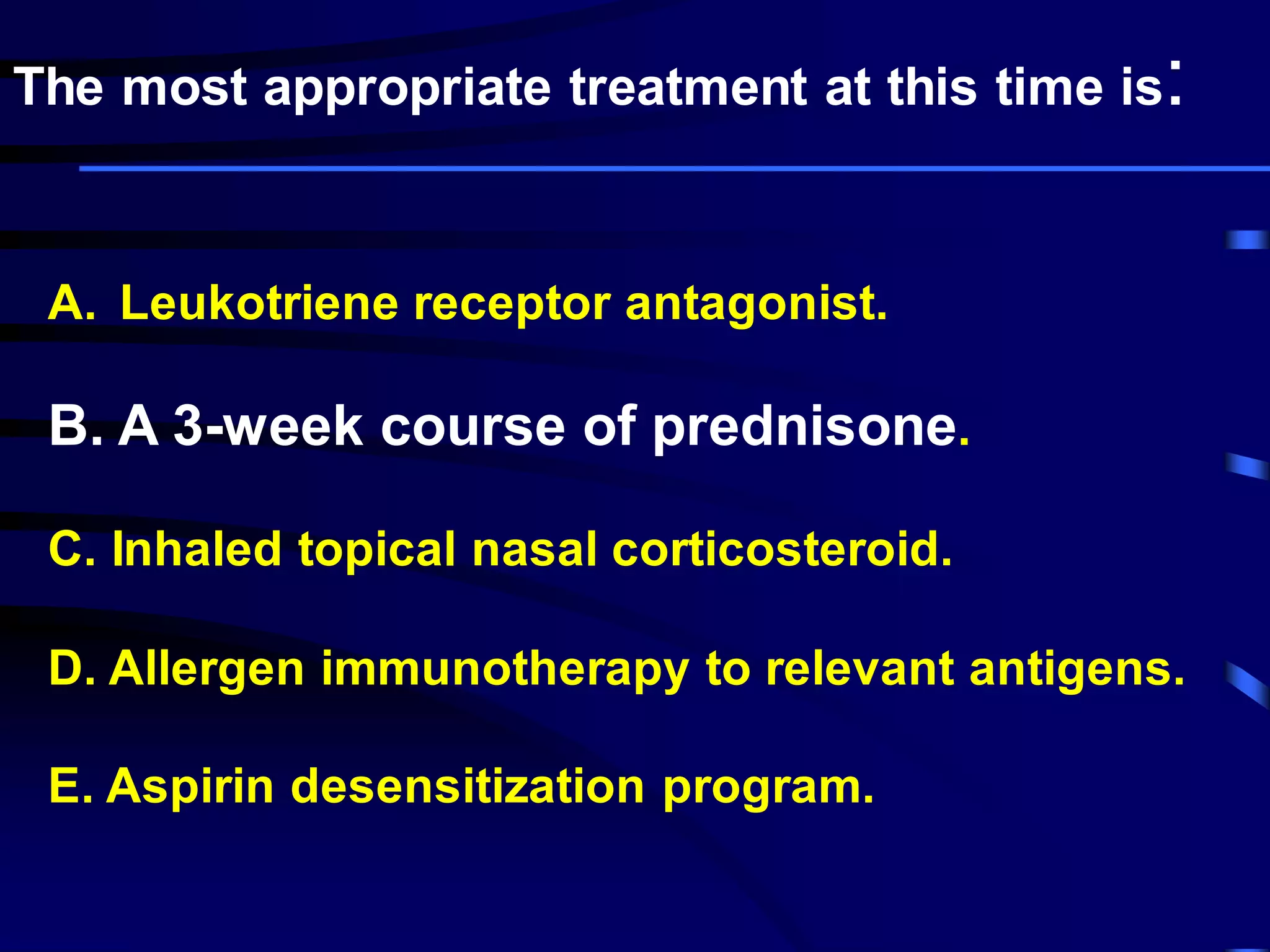 A. Leukotriene receptor antagonist.
B. A 3-week course of prednisone.
C. Inhaled topical nasal corticosteroid.
D. Allergen immunotherapy to relevant antigens.
E. Aspirin desensitization program.
The most appropriate treatment at this time is:
 