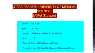 UTTAR PRADESH UNIVERSITY OF MEDICAL
SCIENCES
SAIFAI (Etawah)
Course – G.N.M.
Year - II YEAR
Subject - MEDICAL SURGICAL NURSING-I
Unit - 7
Tutorial Title – BRONCHIAL ASTHMA
Presented by – P.K. PANWAR (Author/ Nursing Officer)
 
