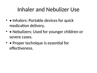 Inhaler and Nebulizer Use
• • Inhalers: Portable devices for quick
medication delivery.
• • Nebulizers: Used for younger children or
severe cases.
• • Proper technique is essential for
effectiveness.
 