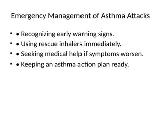 Emergency Management of Asthma Attacks
• • Recognizing early warning signs.
• • Using rescue inhalers immediately.
• • Seeking medical help if symptoms worsen.
• • Keeping an asthma action plan ready.
 