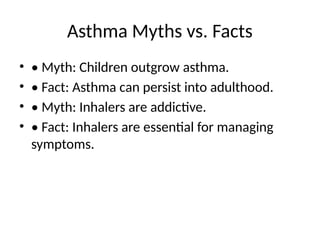 Asthma Myths vs. Facts
• • Myth: Children outgrow asthma.
• • Fact: Asthma can persist into adulthood.
• • Myth: Inhalers are addictive.
• • Fact: Inhalers are essential for managing
symptoms.
 
