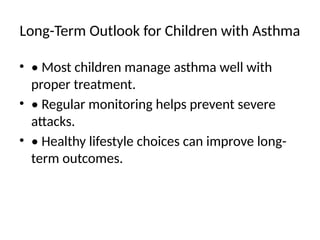 Long-Term Outlook for Children with Asthma
• • Most children manage asthma well with
proper treatment.
• • Regular monitoring helps prevent severe
attacks.
• • Healthy lifestyle choices can improve long-
term outcomes.
 