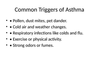 Common Triggers of Asthma
• • Pollen, dust mites, pet dander.
• • Cold air and weather changes.
• • Respiratory infections like colds and flu.
• • Exercise or physical activity.
• • Strong odors or fumes.
 