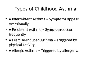 Types of Childhood Asthma
• • Intermittent Asthma – Symptoms appear
occasionally.
• • Persistent Asthma – Symptoms occur
frequently.
• • Exercise-Induced Asthma – Triggered by
physical activity.
• • Allergic Asthma – Triggered by allergens.
 