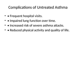 Complications of Untreated Asthma
• • Frequent hospital visits.
• • Impaired lung function over time.
• • Increased risk of severe asthma attacks.
• • Reduced physical activity and quality of life.
 