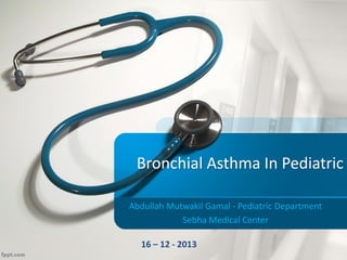 Bronchial Asthma In Pediatric
Abdullah Mutwakil Gamal - Pediatric Department
Sebha Medical Center
16 – 12 - 2013
 