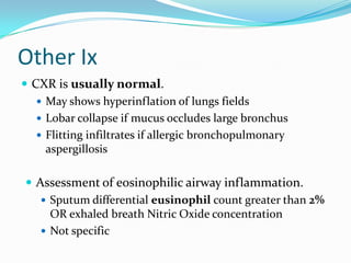 Other Ix
 CXR is usually normal.
 May shows hyperinflation of lungs fields
 Lobar collapse if mucus occludes large bronchus
 Flitting infiltrates if allergic bronchopulmonary
aspergillosis

 Assessment of eosinophilic airway inflammation.
 Sputum differential eusinophil count greater than 2%
OR exhaled breath Nitric Oxide concentration
 Not specific

 