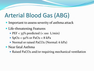 Arterial Blood Gas (ABG)
 Important to assess severity of asthma attack
 Life-threatening Features
 PEF < 33% predicted (< 100 L/min)
 SpO2 < 92% or PaO2 < 8 kPa
 Normal or raised PaCO2 (Normal: 6 kPa)
 Near fatal Asthma
 Raised PaCO2 and/or requiring mechanical ventilation

 