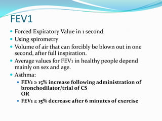 FEV1
 Forced Expiratory Value in 1 second.
 Using spirometry
 Volume of air that can forcibly be blown out in one

second, after full inspiration.
 Average values for FEV1 in healthy people depend
mainly on sex and age.
 Asthma:
 FEV1 ≥ 15% increase following administration of

bronchodilator/trial of CS
OR
 FEV1 ≥ 15% decrease after 6 minutes of exercise

 