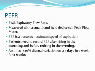 PEFR
 Peak Expiratory Flow Rate.
 Measured with a small hand held device call Peak Flow

Meter.
 PEF is a person's maximum speed of expiration.
 Patients need to record PEF after rising in the
morning and before retiring in the evening.
 Asthma: >20% diurnal variation on ≥ 3 days in a week
for 2 weeks

 