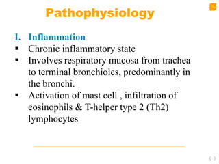 11
Pathophysiology
I. Inflammation
 Chronic inflammatory state
 Involves respiratory mucosa from trachea
to terminal bronchioles, predominantly in
the bronchi.
 Activation of mast cell , infiltration of
eosinophils & T-helper type 2 (Th2)
lymphocytes
 