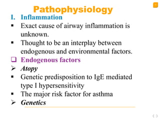 12
Pathophysiology
I. Inflammation
 Exact cause of airway inflammation is
unknown.
 Thought to be an interplay between
endogenous and environmental factors.
 Endogenous factors
 Atopy
 Genetic predisposition to IgE mediated
type I hypersensitivity
 The major risk factor for asthma
 Genetics
 