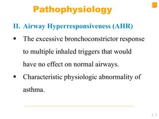 14
Pathophysiology
II. Airway Hyperresponsiveness (AHR)
 The excessive bronchoconstrictor response
to multiple inhaled triggers that would
have no effect on normal airways.
 Characteristic physiologic abnormality of
asthma.
 