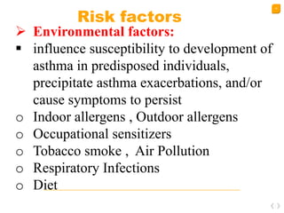 19
Risk factors
 Environmental factors:
 influence susceptibility to development of
asthma in predisposed individuals,
precipitate asthma exacerbations, and/or
cause symptoms to persist
o Indoor allergens , Outdoor allergens
o Occupational sensitizers
o Tobacco smoke , Air Pollution
o Respiratory Infections
o Diet
 