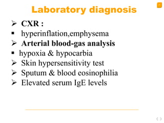 27
Laboratory diagnosis
 CXR :
 hyperinflation,emphysema
 Arterial blood-gas analysis
 hypoxia & hypocarbia
 Skin hypersensitivity test
 Sputum & blood eosinophilia
 Elevated serum IgE levels
 