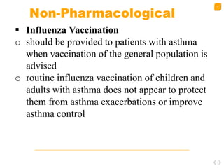 31
Non-Pharmacological
 Influenza Vaccination
o should be provided to patients with asthma
when vaccination of the general population is
advised
o routine influenza vaccination of children and
adults with asthma does not appear to protect
them from asthma exacerbations or improve
asthma control
 