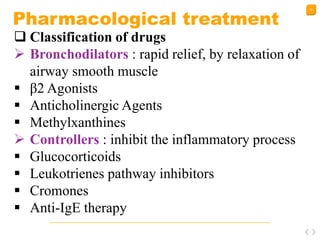 32
Pharmacological treatment
 Classification of drugs
 Bronchodilators : rapid relief, by relaxation of
airway smooth muscle
 β2 Agonists
 Anticholinergic Agents
 Methylxanthines
 Controllers : inhibit the inflammatory process
 Glucocorticoids
 Leukotrienes pathway inhibitors
 Cromones
 Anti-IgE therapy
 