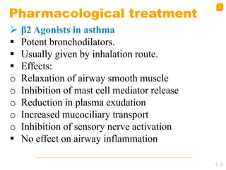 33
Pharmacological treatment
 β2 Agonists in asthma
 Potent bronchodilators.
 Usually given by inhalation route.
 Effects:
o Relaxation of airway smooth muscle
o Inhibition of mast cell mediator release
o Reduction in plasma exudation
o Increased mucociliary transport
o Inhibition of sensory nerve activation
 No effect on airway inflammation
 