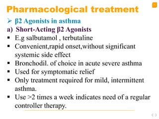 34
Pharmacological treatment
 β2 Agonists in asthma
a) Short-Acting β2 Agonists
 E.g salbutamol , terbutaline
 Convenient,rapid onset,without significant
systemic side effect
 Bronchodil. of choice in acute severe asthma
 Used for symptomatic relief
 Only treatment required for mild, intermittent
asthma.
 Use >2 times a week indicates need of a regular
controller therapy.
 