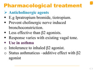 36
Pharmacological treatment
 Anticholinergic agents
 E.g Ipratropium bromide, tiotropium.
 Prevent cholinergic nerve induced
bronchoconstriction.
 Less effective than β2 agonists.
 Response varies with existing vagal tone.
 Use in asthma
o Intolerance to inhaled β2 agonist.
o Status asthmaticus –additive effect with β2
agonist
 