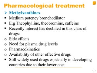 38
Pharmacological treatment
 Methylxanthines
 Medium potency bronchodilator
 E.g Theophylline, theobromine, caffeine
 Recently interest has declined in this class of
drugs:
o Side effects
o Need for plasma drug levels
o Pharmacokinetics
o Availability of other effective drugs
 Still widely used drugs especially in developing
countries due to their lower cost.
 
