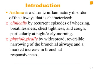 4
Introduction
 Asthma is a chronic inflammatory disorder
of the airways that is characterized:
o clinically by recurrent episodes of wheezing,
breathlessness, chest tightness, and cough,
particularly at night/early morning.
o physiologically by widespread, reversible
narrowing of the bronchial airways and a
marked increase in bronchial
responsiveness.
 