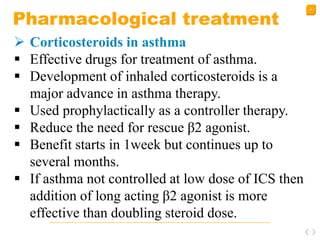 40
Pharmacological treatment
 Corticosteroids in asthma
 Effective drugs for treatment of asthma.
 Development of inhaled corticosteroids is a
major advance in asthma therapy.
 Used prophylactically as a controller therapy.
 Reduce the need for rescue β2 agonist.
 Benefit starts in 1week but continues up to
several months.
 If asthma not controlled at low dose of ICS then
addition of long acting β2 agonist is more
effective than doubling steroid dose.
 