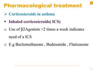 42
Pharmacological treatment
 Corticosteroids in asthma
 Inhaled corticosteroids( ICS)
o Use of β2Agonists >2 times a week indicates
need of a ICS
o E.g Beclomethasone , Budesonide , Fluticasone
 