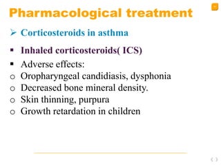 43
Pharmacological treatment
 Corticosteroids in asthma
 Inhaled corticosteroids( ICS)
 Adverse effects:
o Oropharyngeal candidiasis, dysphonia
o Decreased bone mineral density.
o Skin thinning, purpura
o Growth retardation in children
 