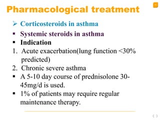 44
Pharmacological treatment
 Corticosteroids in asthma
 Systemic steroids in asthma
 Indication
1. Acute exacerbation(lung function <30%
predicted)
2. Chronic severe asthma
 A 5-10 day course of prednisolone 30-
45mg/d is used.
 1% of patients may require regular
maintenance therapy.
 
