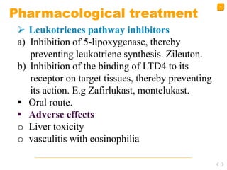 45
Pharmacological treatment
 Leukotrienes pathway inhibitors
a) Inhibition of 5-lipoxygenase, thereby
preventing leukotriene synthesis. Zileuton.
b) Inhibition of the binding of LTD4 to its
receptor on target tissues, thereby preventing
its action. E.g Zafirlukast, montelukast.
 Oral route.
 Adverse effects
o Liver toxicity
o vasculitis with eosinophilia
 