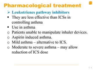 46
Pharmacological treatment
 Leukotrienes pathway inhibitors
 They are less effective than ICSs in
controlling asthma
 Use in asthma
o Patients unable to manipulate inhaler devices.
o Aspirin induced asthma.
o Mild asthma – alternative to ICS.
o Moderate to severe asthma – may allow
reduction of ICS dose
 