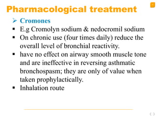 47
Pharmacological treatment
 Cromones
 E.g Cromolyn sodium & nedocromil sodium
 On chronic use (four times daily) reduce the
overall level of bronchial reactivity.
 have no effect on airway smooth muscle tone
and are ineffective in reversing asthmatic
bronchospasm; they are only of value when
taken prophylactically.
 Inhalation route
 