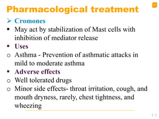 48
Pharmacological treatment
 Cromones
 May act by stabilization of Mast cells with
inhibition of mediator release
 Uses
o Asthma - Prevention of asthmatic attacks in
mild to moderate asthma
 Adverse effects
o Well tolerated drugs
o Minor side effects- throat irritation, cough, and
mouth dryness, rarely, chest tightness, and
wheezing
 
