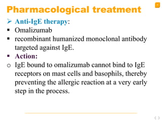49
Pharmacological treatment
 Anti-IgE therapy:
 Omalizumab
 recombinant humanized monoclonal antibody
targeted against IgE.
 Action:
o IgE bound to omalizumab cannot bind to IgE
receptors on mast cells and basophils, thereby
preventing the allergic reaction at a very early
step in the process.
 