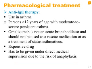 50
Pharmacological treatment
 Anti-IgE therapy:
 Use in asthma
o Persons >12 years of age with moderate-to-
severe persistent asthma.
 Omalizumab is not an acute bronchodilator and
should not be used as a rescue medication or as
a treatment of status asthmaticus.
 Expensive drug
 Has to be given under direct medical
supervision due to the risk of anaphylaxis
 