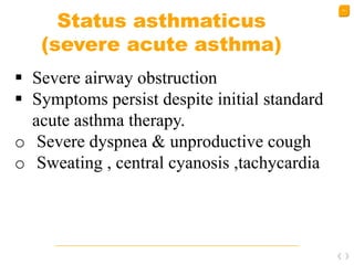 51
Status asthmaticus
(severe acute asthma)
 Severe airway obstruction
 Symptoms persist despite initial standard
acute asthma therapy.
o Severe dyspnea & unproductive cough
o Sweating , central cyanosis ,tachycardia
 
