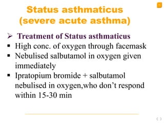 52
Status asthmaticus
(severe acute asthma)
 Treatment of Status asthmaticus
 High conc. of oxygen through facemask
 Nebulised salbutamol in oxygen given
immediately
 Ipratopium bromide + salbutamol
nebulised in oxygen,who don’t respond
within 15-30 min
 