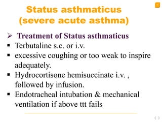 53
Status asthmaticus
(severe acute asthma)
 Treatment of Status asthmaticus
 Terbutaline s.c. or i.v.
 excessive coughing or too weak to inspire
adequately.
 Hydrocortisone hemisuccinate i.v. ,
followed by infusion.
 Endotracheal intubation & mechanical
ventilation if above ttt fails
 
